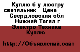Куплю б/у люстру ,светильник › Цена ­ 500 - Свердловская обл., Нижний Тагил г. Электро-Техника » Куплю   